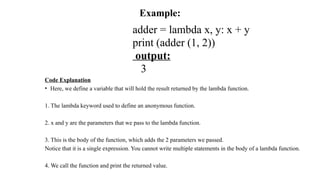 Example:
adder = lambda x, y: x + y
print (adder (1, 2))
output:
3
Code Explanation
• Here, we define a variable that will hold the result returned by the lambda function.
1. The lambda keyword used to define an anonymous function.
2. x and y are the parameters that we pass to the lambda function.
3. This is the body of the function, which adds the 2 parameters we passed.
Notice that it is a single expression. You cannot write multiple statements in the body of a lambda function.
4. We call the function and print the returned value.
 