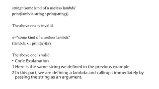 string='some kind of a useless lambda'
print(lambda string : print(string))
The above one is invalid.
x="some kind of a useless lambda"
(lambda x : print(x))(x)
The above one is valid
• Code Explanation
1.Here is the same string we defined in the previous example.
2.In this part, we are defining a lambda and calling it immediately by
passing the string as an argument.
 