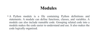 Modules
• A Python module is a file containing Python definitions and
statements. A module can define functions, classes, and variables. A
module can also include runnable code. Grouping related code into a
module makes the code easier to understand and use. It also makes the
code logically organized.
 