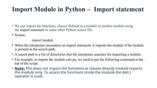Import Module in Python – Import statement
• We can import the functions, classes defined in a module to another module using
the import statement in some other Python source file.
• Syntax:
import module
• When the interpreter encounters an import statement, it imports the module if the module
is present in the search path.
• A search path is a list of directories that the interpreter searches for importing a module.
• For example, to import the module calc.py, we need to put the following command at the
top of the script.
• Note: This does not import the functions or classes directly instead imports
the module only. To access the functions inside the module the dot(.)
operator is used.
 