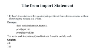 The from import Statement
• Python’s from statement lets you import specific attributes from a module without
importing the module as a whole.
Example:
from math import sqrt, factorial
print(sqrt(16))
print(factorial(6))
The above code imports sqrt() and factorial from the module math
Output:
4.0
720
 