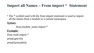 Import all Names – From import * Statement
• The * symbol used with the from import statement is used to import
all the names from a module to a current namespace.
Syntax:
from module_name import *
Example:
from math import *
print(sqrt(16))
print(factorial(6))
 