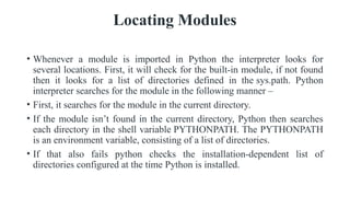 Locating Modules
• Whenever a module is imported in Python the interpreter looks for
several locations. First, it will check for the built-in module, if not found
then it looks for a list of directories defined in the sys.path. Python
interpreter searches for the module in the following manner –
• First, it searches for the module in the current directory.
• If the module isn’t found in the current directory, Python then searches
each directory in the shell variable PYTHONPATH. The PYTHONPATH
is an environment variable, consisting of a list of directories.
• If that also fails python checks the installation-dependent list of
directories configured at the time Python is installed.
 