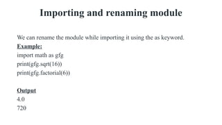 Importing and renaming module
We can rename the module while importing it using the as keyword.
Example:
import math as gfg
print(gfg.sqrt(16))
print(gfg.factorial(6))
Output
4.0
720
 
