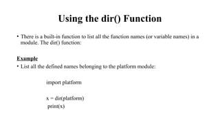 Using the dir() Function
• There is a built-in function to list all the function names (or variable names) in a
module. The dir() function:
Example
• List all the defined names belonging to the platform module:
import platform
x = dir(platform)
print(x)
 