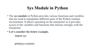Sys Module in Python
• The sys module in Python provides various functions and variables
that are used to manipulate different parts of the Python runtime
environment. It allows operating on the interpreter as it provides
access to the variables and functions that interact strongly with the
interpreter.
• Let’s consider the below example.
import sys
print(sys.version)
 