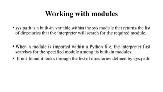 Working with modules
• sys.path is a built-in variable within the sys module that returns the list
of directories that the interpreter will search for the required module.
• When a module is imported within a Python file, the interpreter first
searches for the specified module among its built-in modules.
• If not found it looks through the list of directories defined by sys.path.
 