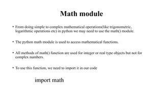 Math module
• From doing simple to complex mathematical operations(like trigonometric,
logarithmic operations etc) in python we may need to use the math() module.
• The python math module is used to access mathematical functions.
• All methods of math() function are used for integer or real type objects but not for
complex numbers.
• To use this function, we need to import it in our code
import math
 