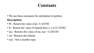 Constants
• We use these constants for calculation in python.
Descriptions
• Pi - Return the value of pi: 3.141592
• E - Return the value of natural base e. e is 0.718282
• tau - Returns the value of tau. tau = 6.283185
• inf - Returns the infinite
• nan - Not a number type
 