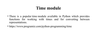 Time module
• There is a popular time module available in Python which provides
functions for working with times and for converting between
representations.
• https://www.programiz.com/python-programming/time
 