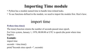 Importing Time module
• Python has a module named time to handle time-related tasks.
• To use functions defined in the module, we need to import the module first. Here's how:
import time
Python time.time()
The time() function returns the number of seconds passed since epoch.
For Unix system, January 1, 1970, 00:00:00 at UTC is epoch (the point where time
begins).
Example:
import time
seconds = time.time()
print("Seconds since epoch =", seconds)
 