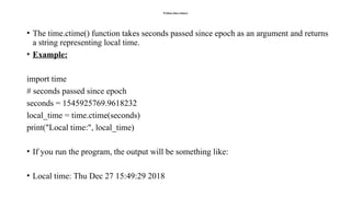 Python time.ctime()
• The time.ctime() function takes seconds passed since epoch as an argument and returns
a string representing local time.
• Example:
import time
# seconds passed since epoch
seconds = 1545925769.9618232
local_time = time.ctime(seconds)
print("Local time:", local_time)
• If you run the program, the output will be something like:
• Local time: Thu Dec 27 15:49:29 2018
 