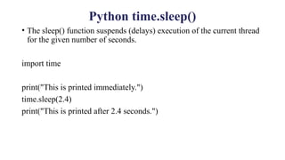 Python time.sleep()
• The sleep() function suspends (delays) execution of the current thread
for the given number of seconds.
import time
print("This is printed immediately.")
time.sleep(2.4)
print("This is printed after 2.4 seconds.")
 