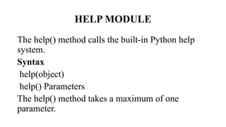 HELP MODULE
The help() method calls the built-in Python help
system.
Syntax
help(object)
help() Parameters
The help() method takes a maximum of one
parameter.
 