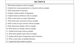 SECTION B
1. Write about functions with an example.
2. Explain how to pass parameters to a function with an example.
3. Write about built-in functions.
4. Explain variable number of arguments.
5. Explain function definition with an example.
6. Write a short notes on scope of functions.
7. Write about type conversion with an example.
8. Write a notes on type coercion with an example.
9. Write about time module with an example.
10. Write about sys module with an example.
11. Explain local scope with an example.
12. Write about global scope with an example.
13. Explain about types of arguments used in function.
14. Write a short notes on lambda functions.
15. Explain the help module in python.
 