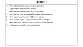 SECTION C
1. Discuss briefly about standard modules in python.
2. Explain about math module in python.
3. Discuss about mapping functions in a dictionary.
4. Discuss about variable number of arguments with an example.
5. Write recursive functions for GCD of two integers.
6. Write about the types of type conversion with an example.
7. Discuss in detail about the scope of functions with an example.
8. Explain about the built in functions in detail.
 