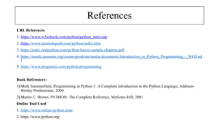 References
URL References
1. https://www.w3schools.com/python/python_intro.asp
2. https://www.tutorialspoint.com/python/index.htm
3. https://static.realpython.com/python-basics-sample-chapters.pdf
4. https://assets.openstax.org/oscms-prodcms/media/documents/Introduction_to_Python_Programming_-_WEB.pd
f
5. https://www.programiz.com/python-programming
Book References:
1) Mark Summerfield, Programming in Python 3: A Complete introduction to the Python Language, Addison-
Wesley Professional, 2009.
2) Martin C. Brown, PYTHON: The Complete Reference, McGraw-Hill, 2001
Online Tool Used
1. https://www.online-python.com/
2. https://www.python.org/
 