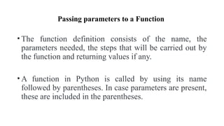 Passing parameters to a Function
• The function definition consists of the name, the
parameters needed, the steps that will be carried out by
the function and returning values if any.
• A function in Python is called by using its name
followed by parentheses. In case parameters are present,
these are included in the parentheses.
 