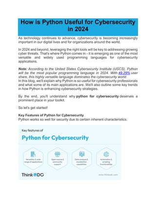 How is Python Useful for Cybersecurity
in 2024
As technology continues to advance, cybersecurity is becoming increasingly
important in our digital lives and for organizations around the world.
In 2024 and beyond, leveraging the right tools will be key to addressing growing
cyber threats. That's where Python comes in - it is emerging as one of the most
versatile and widely used programming languages for cybersecurity
applications.
Note: According to the United States Cybersecurity Institute (USCS), Python
will be the most popular programming language in 2024. With 49.29% user
share, this highly versatile language dominates the cybersecurity world.
In this blog, we'll explain why Python is so useful for cybersecurity professionals
and what some of its main applications are. We'll also outline some key trends
in how Python is enhancing cybersecurity strategies.
By the end, you'll understand why python for cybersecurity deserves a
prominent place in your toolkit.
So let's get started!
Key Features of Python for Cybersecurity
Python works so well for security due to certain inherent characteristics:
 