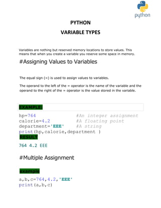 PYTHON
VARIABLE TYPES
Variables are nothing but reserved memory locations to store values. This
means that when you create a variable you reserve some space in memory.
#Assigning Values to Variables
The equal sign (=) is used to assign values to variables.
The operand to the left of the = operator is the name of the variable and the
operand to the right of the = operator is the value stored in the variable.
EXAMPLE:
hp=764 #An integer assignment
calorie=4.2 #A floating point
department='EEE' #A string
print(hp,calorie,department )
RESULT
764 4.2 EEE
#Multiple Assignment
example
a,b,c=764,4.2,'EEE'
print(a,b,c)
 