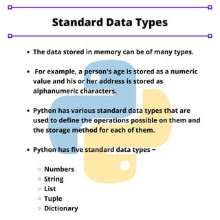 The data stored in memory can be of many types.
For example, a person's age is stored as a numeric
value and his or her address is stored as
alphanumeric characters.
Python has various standard data types that are
used to define the operations possible on them and
the storage method for each of them.
Python has five standard data types −
Numbers
String
List
Tuple
Dictionary
Standard Data Types
 