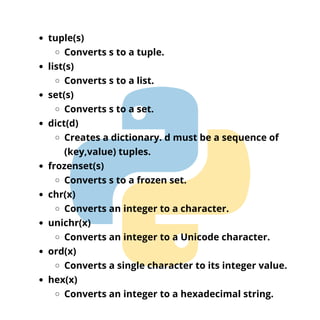 tuple(s)
Converts s to a tuple.
list(s)
Converts s to a list.
set(s)
Converts s to a set.
dict(d)
Creates a dictionary. d must be a sequence of
(key,value) tuples.
frozenset(s)
Converts s to a frozen set.
chr(x)
Converts an integer to a character.
unichr(x)
Converts an integer to a Unicode character.
ord(x)
Converts a single character to its integer value.
hex(x)
Converts an integer to a hexadecimal string.
 