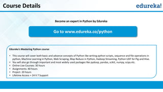 Course Details
Become an expert in Python by Edureka
Go to www.edureka.co/python
Edureka's Mastering Python course:
• This course will cover both basic and advance concepts of Python like writing python scripts, sequence and file operations in
python, Machine Learning in Python, Web Scraping, Map Reduce in Python, Hadoop Streaming, Python UDF for Pig and Hive.
• You will also go through important and most widely used packages like pydoop, pandas, scikit, numpy, scipy etc.
• Online Live Courses: 30 hours
• Assignments: 40 hours
• Project: 20 hours
• Lifetime Access + 24 X 7 Support
 
