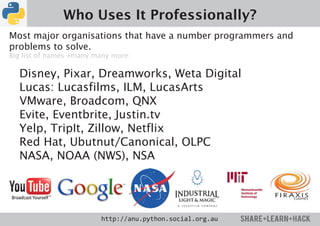 Who Uses It Professionally?
Most major organisations that have a number programmers and
problems to solve.
Big list of names +many many more:

  Disney, Pixar, Dreamworks, Weta Digital
  Lucas: Lucasfilms, ILM, LucasArts
  VMware, Broadcom, QNX
  Evite, Eventbrite, Justin.tv
  Yelp, TripIt, Zillow, Netflix
  Red Hat, Ubutnut/Canonical, OLPC
  NASA, NOAA (NWS), NSA




                         http://anu.python.social.org.au
 