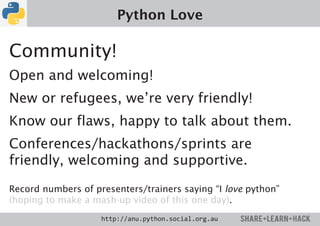Python Love

Community!
Open and welcoming!
New or refugees, we’re very friendly!
Know our flaws, happy to talk about them.
Conferences/hackathons/sprints are
friendly, welcoming and supportive.

Record numbers of presenters/trainers saying “I love python”
(hoping to make a mash-up video of this one day).
                    http://anu.python.social.org.au
 