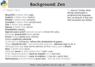 Background: Zen
>> import this                                                 “... doesn’t matter what
                                                               design philosophy a
  Beautiful is better than ugly.                               programming language
  Explicit is better than implicit.                            has, so long as it has one
  Simple is better than complex.                               that everyone can follow”
  Complex is better than complicated.
  Flat is better than nested.
  Sparse is better than dense.
  Readability counts.
  Special cases aren't special enough to break the rules.
  Although practicality beats purity.
  Errors should never pass silently.
  Unless explicitly silenced.
  In the face of ambiguity, refuse the temptation to guess.
  There should be one -- and preferably only one --obvious way to do it.
  Although that way may not be obvious at first unless you're Dutch.
  Now is better than never.
  Although never is often better than *right* now.
  If the implementation is hard to explain, it's a bad idea.
  If the implementation is easy to explain, it may be a good idea.
  Namespaces are one honking great idea -- let's do more of those!


                          http://anu.python.social.org.au
 