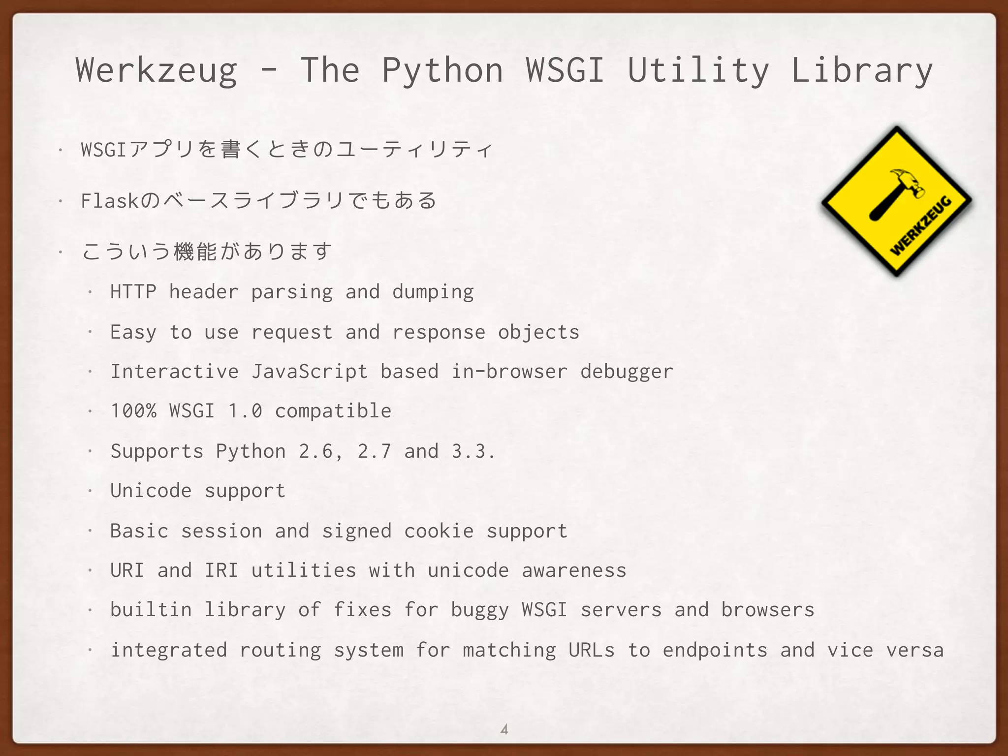 Werkzeug - The Python WSGI Utility Library
• WSGIアプリを書くときのユーティリティ
• Flaskのベースライブラリでもある
• こういう機能があります
• HTTP header parsing and dumping
• Easy to use request and response objects
• Interactive JavaScript based in-browser debugger
• 100% WSGI 1.0 compatible
• Supports Python 2.6, 2.7 and 3.3.
• Unicode support
• Basic session and signed cookie support
• URI and IRI utilities with unicode awareness
• builtin library of fixes for buggy WSGI servers and browsers
• integrated routing system for matching URLs to endpoints and vice versa
4
 