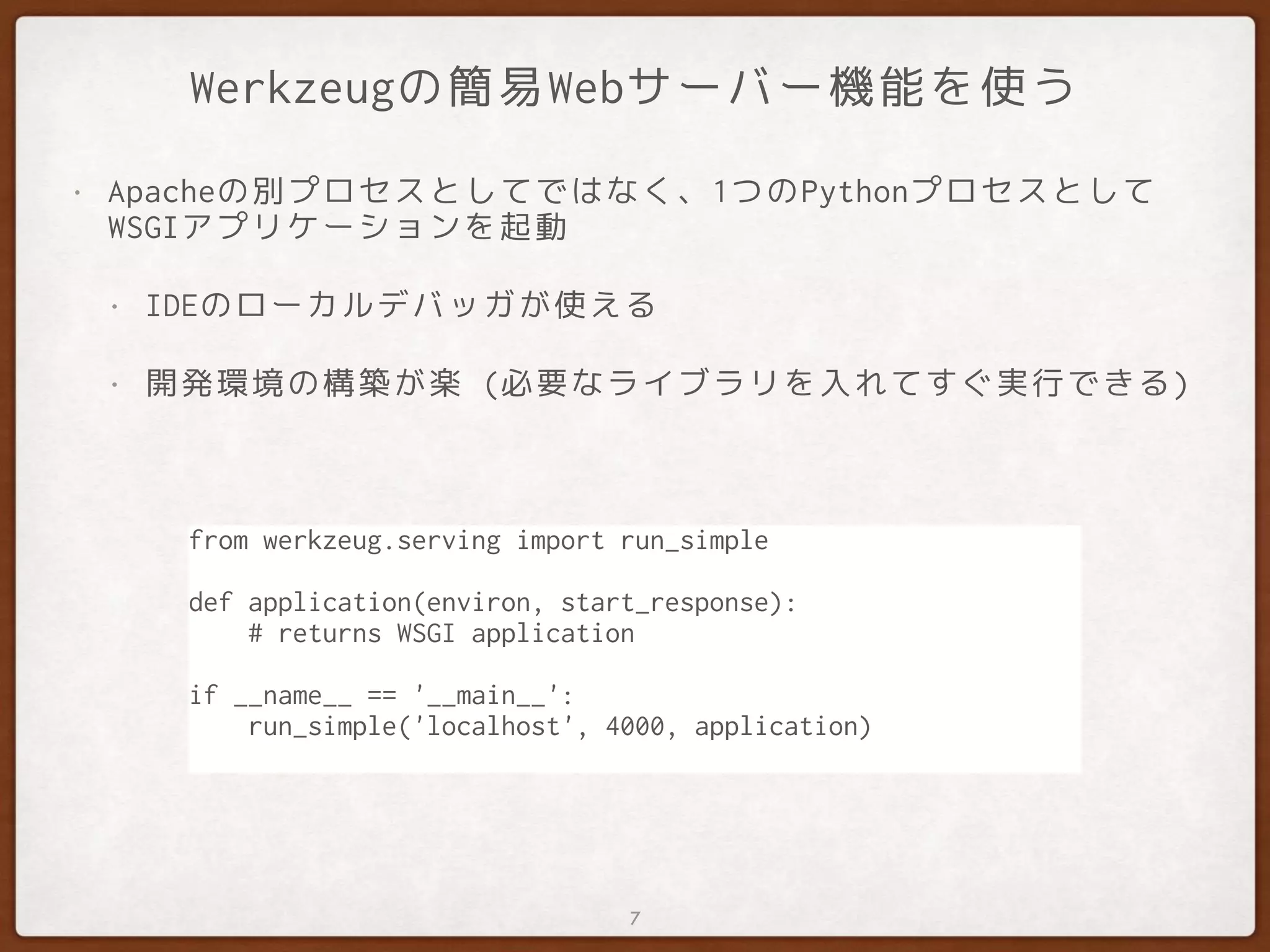 Werkzeugの簡易Webサーバー機能を使う
• Apacheの別プロセスとしてではなく、1つのPythonプロセスとして
WSGIアプリケーションを起動
• IDEのローカルデバッガが使える
• 開発環境の構築が楽 (必要なライブラリを入れてすぐ実行できる)
7
from werkzeug.serving import run_simple
def application(environ, start_response):
# returns WSGI application
if __name__ == '__main__':
run_simple('localhost', 4000, application)
 