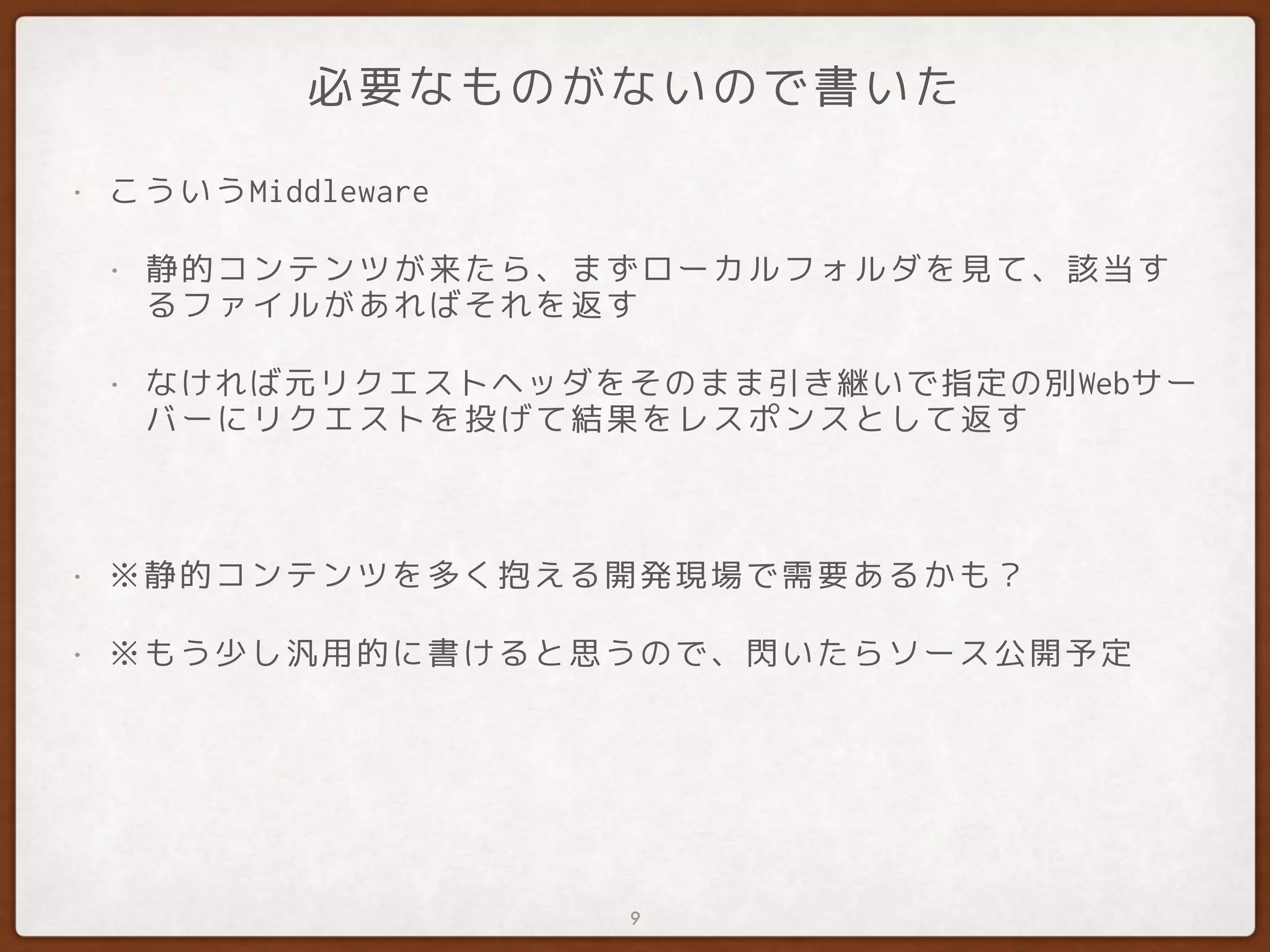 必要なものがないので書いた
• こういうMiddleware
• 静的コンテンツが来たら、まずローカルフォルダを見て、該当す
るファイルがあればそれを返す
• なければ元リクエストヘッダをそのまま引き継いで指定の別Webサー
バーにリクエストを投げて結果をレスポンスとして返す
• ※静的コンテンツを多く抱える開発現場で需要あるかも？
• ※もう少し汎用的に書けると思うので、閃いたらソース公開予定
9
 