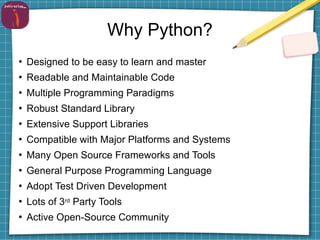 Why Python?
●
Designed to be easy to learn and master
●
Readable and Maintainable Code
●
Multiple Programming Paradigms
●
Robust Standard Library
●
Extensive Support Libraries
●
Compatible with Major Platforms and Systems
●
Many Open Source Frameworks and Tools
●
General Purpose Programming Language
●
Adopt Test Driven Development
●
Lots of 3rd Party Tools
●
Active Open-Source Community
 