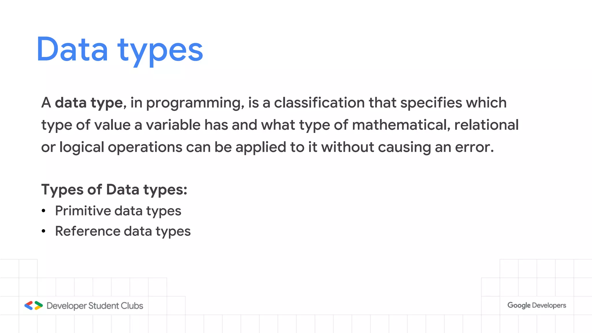 Data types
A data type, in programming, is a classification that specifies which
type of value a variable has and what type of mathematical, relational
or logical operations can be applied to it without causing an error.
Types of Data types:
• Primitive data types
• Reference data types
 