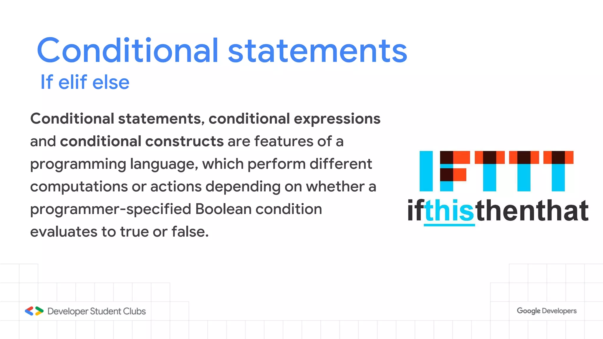 Conditional statements
Conditional statements, conditional expressions
and conditional constructs are features of a
programming language, which perform different
computations or actions depending on whether a
programmer-specified Boolean condition
evaluates to true or false.
If elif else
 
