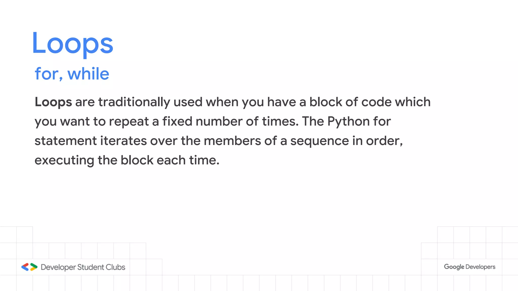 Loops
for, while
Loops are traditionally used when you have a block of code which
you want to repeat a fixed number of times. The Python for
statement iterates over the members of a sequence in order,
executing the block each time.
 