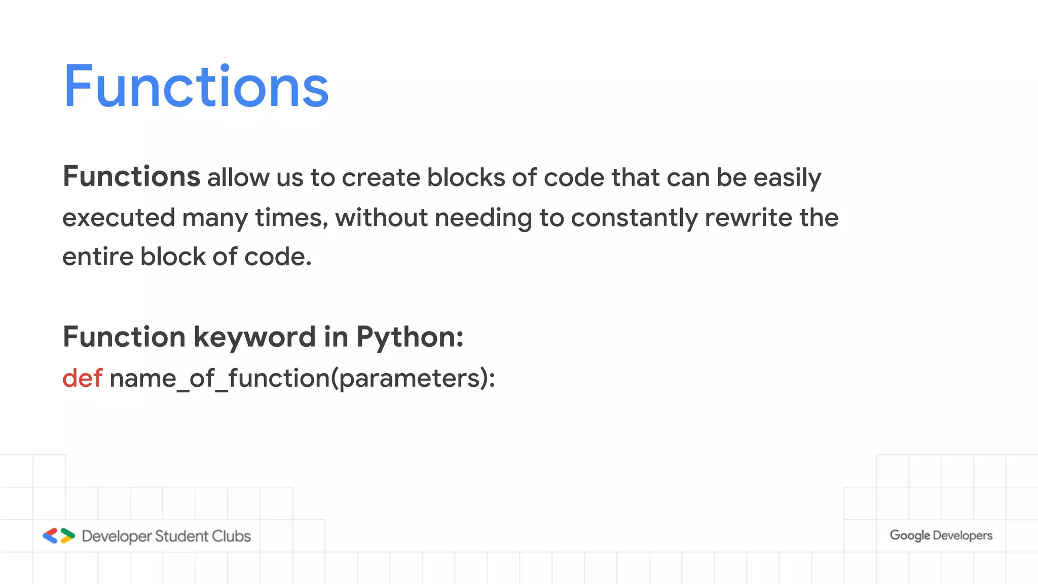 Functions
Functions allow us to create blocks of code that can be easily
executed many times, without needing to constantly rewrite the
entire block of code.
Function keyword in Python:
def name_of_function(parameters):
 