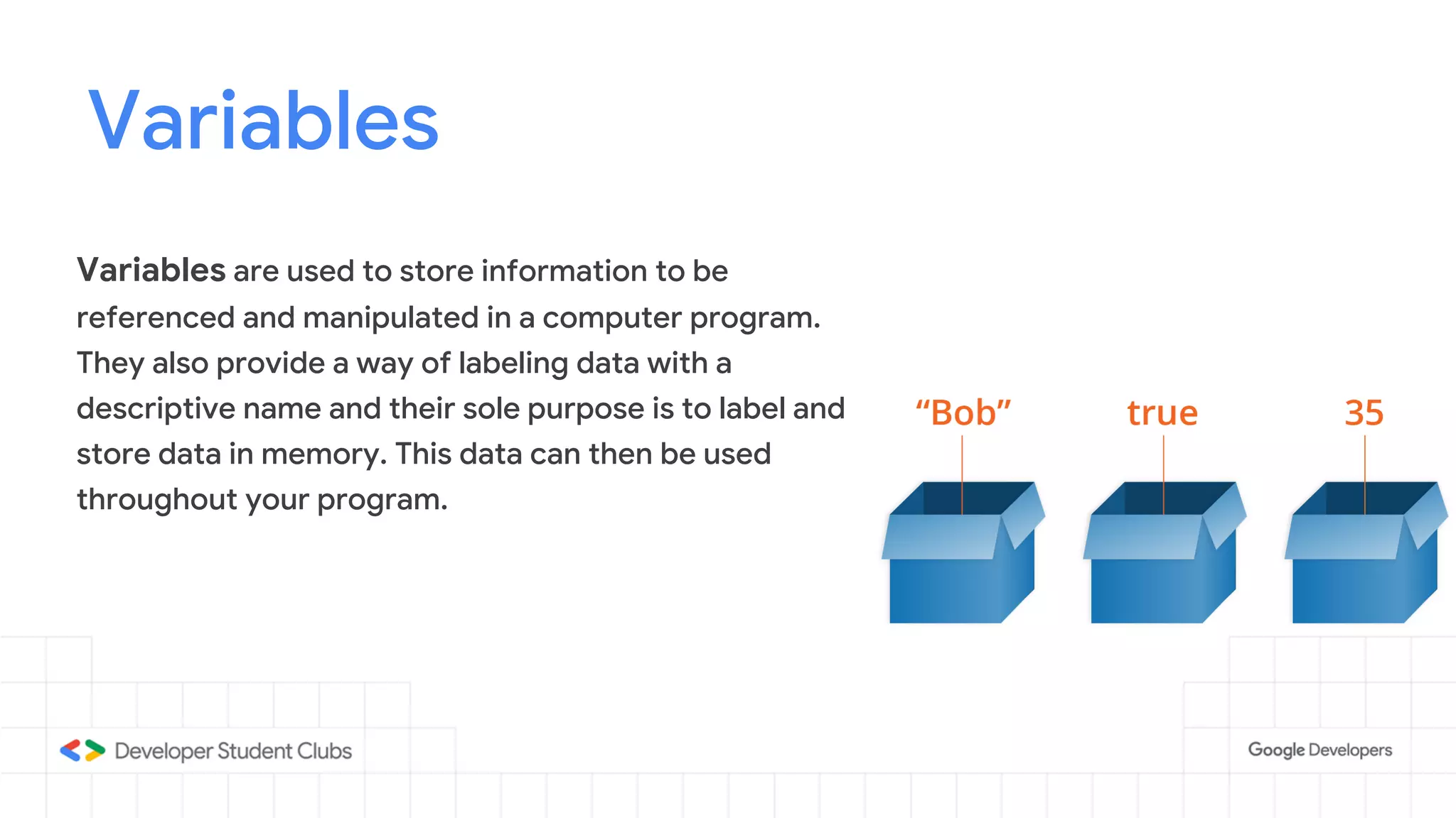 Variables
Variables are used to store information to be
referenced and manipulated in a computer program.
They also provide a way of labeling data with a
descriptive name and their sole purpose is to label and
store data in memory. This data can then be used
throughout your program.
 