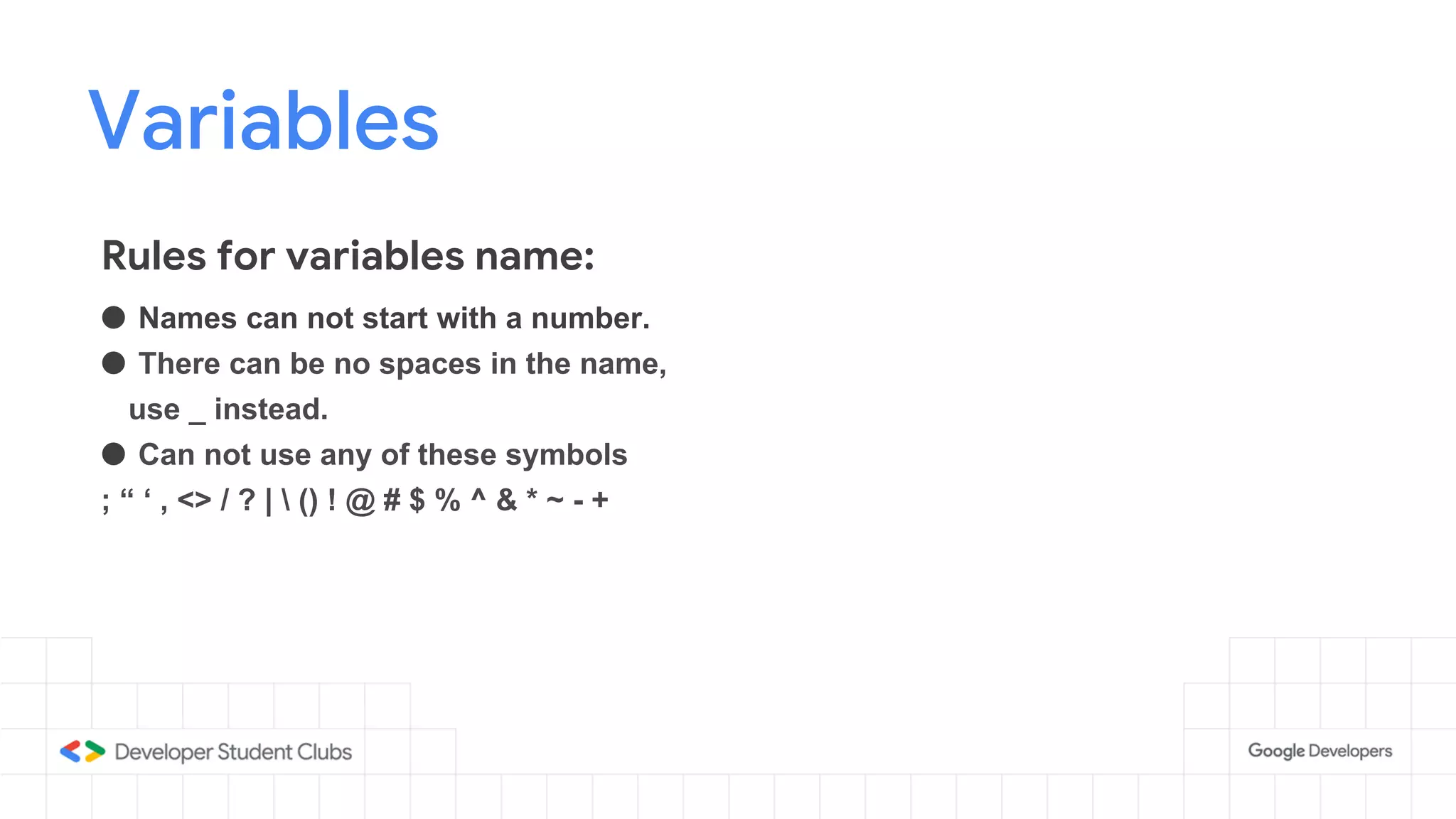 Variables
● Names can not start with a number.
● There can be no spaces in the name,
use _ instead.
● Can not use any of these symbols
; “ ‘ , <> / ? |  () ! @ # $ % ^ & * ~ - +
Rules for variables name:
 