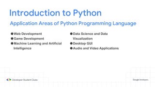Introduction to Python
Application Areas of Python Programming Language
●Web Development
●Game Development
●Machine Learning and Artificial
Intelligence
●Data Science and Data
Visualization
●Desktop GUI
●Audio and Video Applications
 