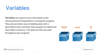 Variables
Variables are used to store information to be
referenced and manipulated in a computer program.
They also provide a way of labeling data with a
descriptive name and their sole purpose is to label and
store data in memory. This data can then be used
throughout your program.
 