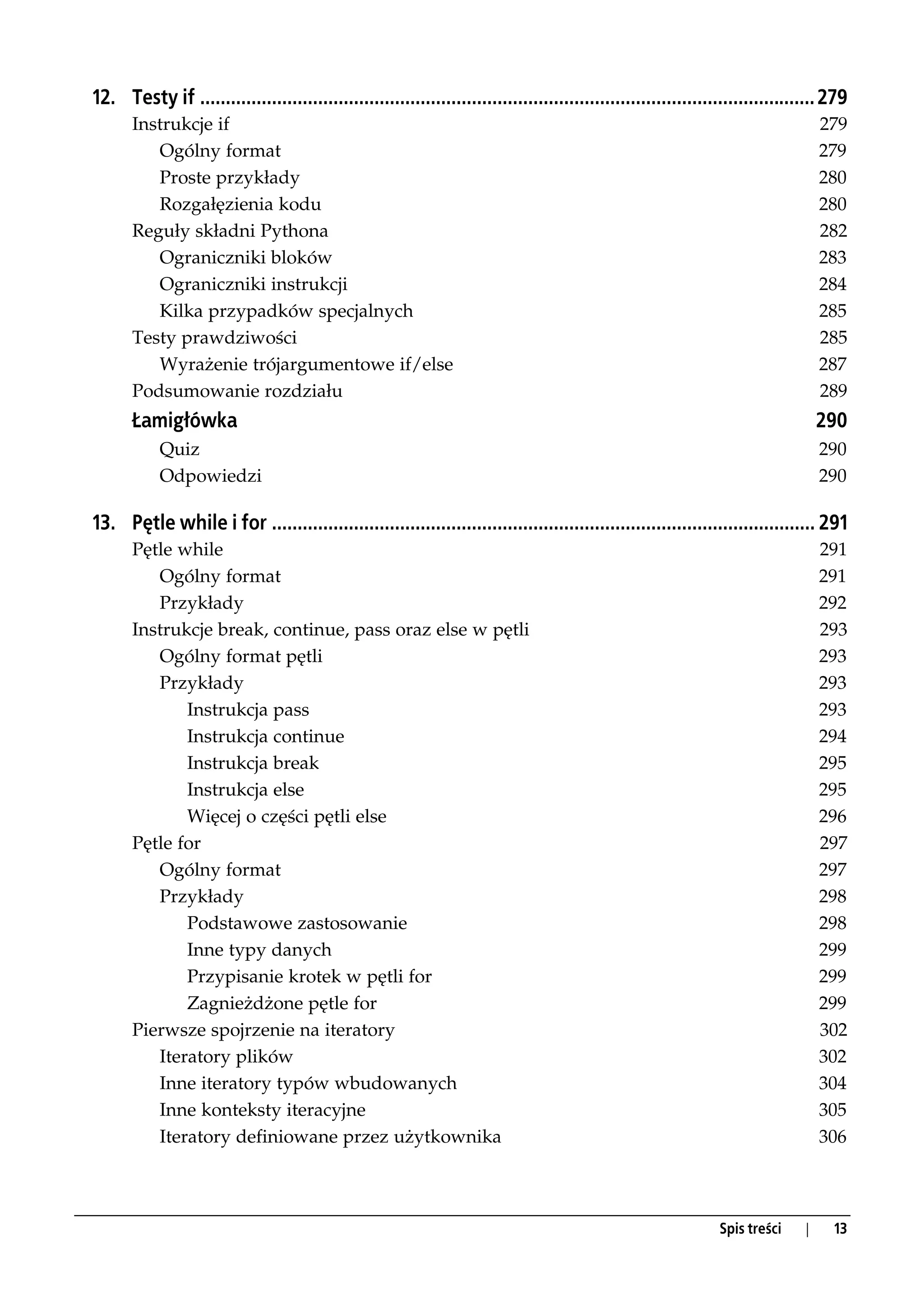 12. Testy if ........................................................................................................................ 279
       Instrukcje if                                                                                                                 279
          Ogólny format                                                                                                              279
          Proste przykłady                                                                                                           280
          Rozgałęzienia kodu                                                                                                         280
       Reguły składni Pythona                                                                                                        282
          Ograniczniki bloków                                                                                                        283
          Ograniczniki instrukcji                                                                                                    284
          Kilka przypadków specjalnych                                                                                               285
       Testy prawdziwości                                                                                                            285
          Wyrażenie trójargumentowe if/else                                                                                          287
       Podsumowanie rozdziału                                                                                                        289
       Łamigłówka                                                                                                                    290
            Quiz                                                                                                                     290
            Odpowiedzi                                                                                                               290

13. Pętle while i for .......................................................................................................... 291
       Pętle while                                                                                                                   291
          Ogólny format                                                                                                              291
          Przykłady                                                                                                                  292
       Instrukcje break, continue, pass oraz else w pętli                                                                            293
          Ogólny format pętli                                                                                                        293
          Przykłady                                                                                                                  293
              Instrukcja pass                                                                                                        293
              Instrukcja continue                                                                                                    294
              Instrukcja break                                                                                                       295
              Instrukcja else                                                                                                        295
              Więcej o części pętli else                                                                                             296
       Pętle for                                                                                                                     297
          Ogólny format                                                                                                              297
          Przykłady                                                                                                                  298
              Podstawowe zastosowanie                                                                                                298
              Inne typy danych                                                                                                       299
              Przypisanie krotek w pętli for                                                                                         299
              Zagnieżdżone pętle for                                                                                                 299
       Pierwsze spojrzenie na iteratory                                                                                              302
          Iteratory plików                                                                                                           302
          Inne iteratory typów wbudowanych                                                                                           304
          Inne konteksty iteracyjne                                                                                                  305
          Iteratory definiowane przez użytkownika                                                                                    306



                                                                                                                 Spis treści     |    13
 