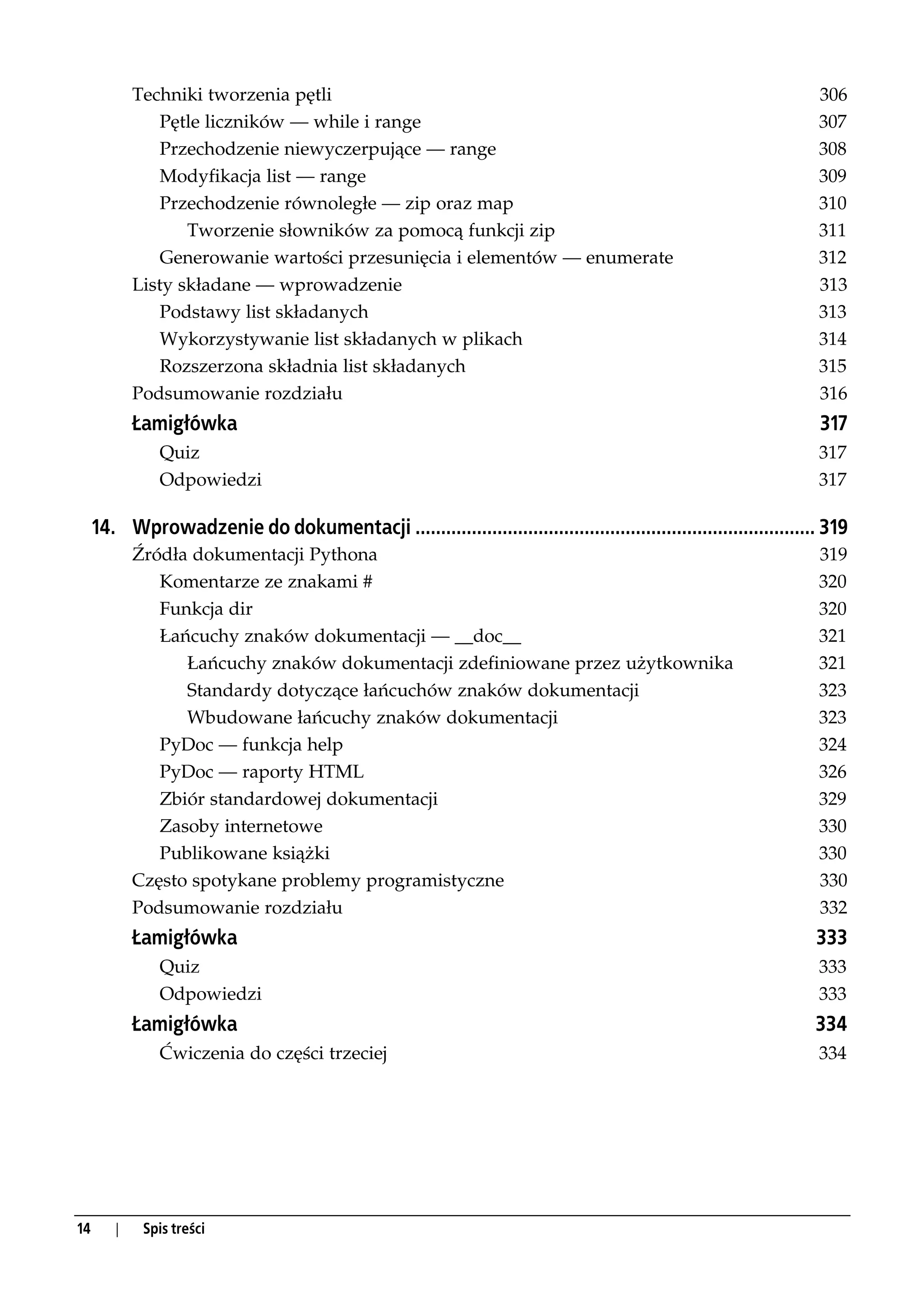 Techniki tworzenia pętli                                                                               306
                Pętle liczników — while i range                                                                    307
                Przechodzenie niewyczerpujące — range                                                              308
                Modyfikacja list — range                                                                           309
                Przechodzenie równoległe — zip oraz map                                                            310
                   Tworzenie słowników za pomocą funkcji zip                                                       311
                Generowanie wartości przesunięcia i elementów — enumerate                                          312
            Listy składane — wprowadzenie                                                                          313
                Podstawy list składanych                                                                           313
                Wykorzystywanie list składanych w plikach                                                          314
                Rozszerzona składnia list składanych                                                               315
            Podsumowanie rozdziału                                                                                 316
            Łamigłówka                                                                                             317
               Quiz                                                                                                317
               Odpowiedzi                                                                                          317

     14. Wprowadzenie do dokumentacji .............................................................................. 319
            Źródła dokumentacji Pythona                                                                            319
               Komentarze ze znakami #                                                                             320
               Funkcja dir                                                                                         320
               Łańcuchy znaków dokumentacji — __doc__                                                              321
                  Łańcuchy znaków dokumentacji zdefiniowane przez użytkownika                                      321
                  Standardy dotyczące łańcuchów znaków dokumentacji                                                323
                  Wbudowane łańcuchy znaków dokumentacji                                                           323
               PyDoc — funkcja help                                                                                324
               PyDoc — raporty HTML                                                                                326
               Zbiór standardowej dokumentacji                                                                     329
               Zasoby internetowe                                                                                  330
               Publikowane książki                                                                                 330
            Często spotykane problemy programistyczne                                                              330
            Podsumowanie rozdziału                                                                                 332
            Łamigłówka                                                                                             333
               Quiz                                                                                                333
               Odpowiedzi                                                                                          333
            Łamigłówka                                                                                             334
               Ćwiczenia do części trzeciej                                                                        334




14      |    Spis treści
 
