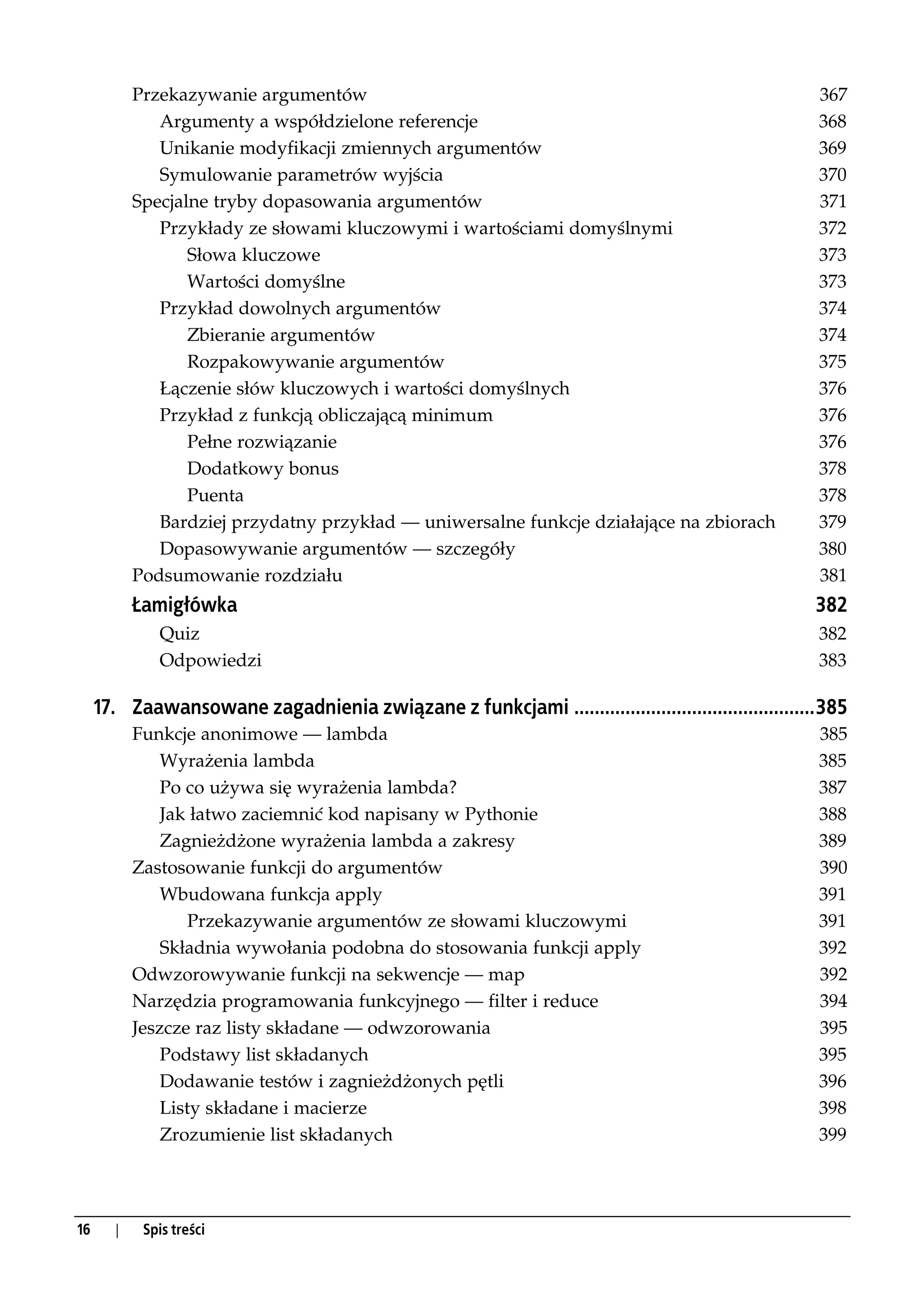 Przekazywanie argumentów                                                                  367
              Argumenty a współdzielone referencje                                                   368
              Unikanie modyfikacji zmiennych argumentów                                              369
              Symulowanie parametrów wyjścia                                                         370
           Specjalne tryby dopasowania argumentów                                                    371
              Przykłady ze słowami kluczowymi i wartościami domyślnymi                               372
                  Słowa kluczowe                                                                     373
                  Wartości domyślne                                                                  373
              Przykład dowolnych argumentów                                                          374
                  Zbieranie argumentów                                                               374
                  Rozpakowywanie argumentów                                                          375
              Łączenie słów kluczowych i wartości domyślnych                                         376
              Przykład z funkcją obliczającą minimum                                                 376
                  Pełne rozwiązanie                                                                  376
                  Dodatkowy bonus                                                                    378
                  Puenta                                                                             378
              Bardziej przydatny przykład — uniwersalne funkcje działające na zbiorach               379
              Dopasowywanie argumentów — szczegóły                                                   380
           Podsumowanie rozdziału                                                                    381
           Łamigłówka                                                                               382
              Quiz                                                                                   382
              Odpowiedzi                                                                             383

     17. Zaawansowane zagadnienia związane z funkcjami ...............................................385
           Funkcje anonimowe — lambda                                                                385
               Wyrażenia lambda                                                                      385
               Po co używa się wyrażenia lambda?                                                     387
               Jak łatwo zaciemnić kod napisany w Pythonie                                           388
               Zagnieżdżone wyrażenia lambda a zakresy                                               389
           Zastosowanie funkcji do argumentów                                                        390
               Wbudowana funkcja apply                                                               391
                   Przekazywanie argumentów ze słowami kluczowymi                                    391
               Składnia wywołania podobna do stosowania funkcji apply                                392
           Odwzorowywanie funkcji na sekwencje — map                                                 392
           Narzędzia programowania funkcyjnego — filter i reduce                                     394
           Jeszcze raz listy składane — odwzorowania                                                 395
               Podstawy list składanych                                                              395
               Dodawanie testów i zagnieżdżonych pętli                                               396
               Listy składane i macierze                                                             398
               Zrozumienie list składanych                                                           399




16     |    Spis treści
 