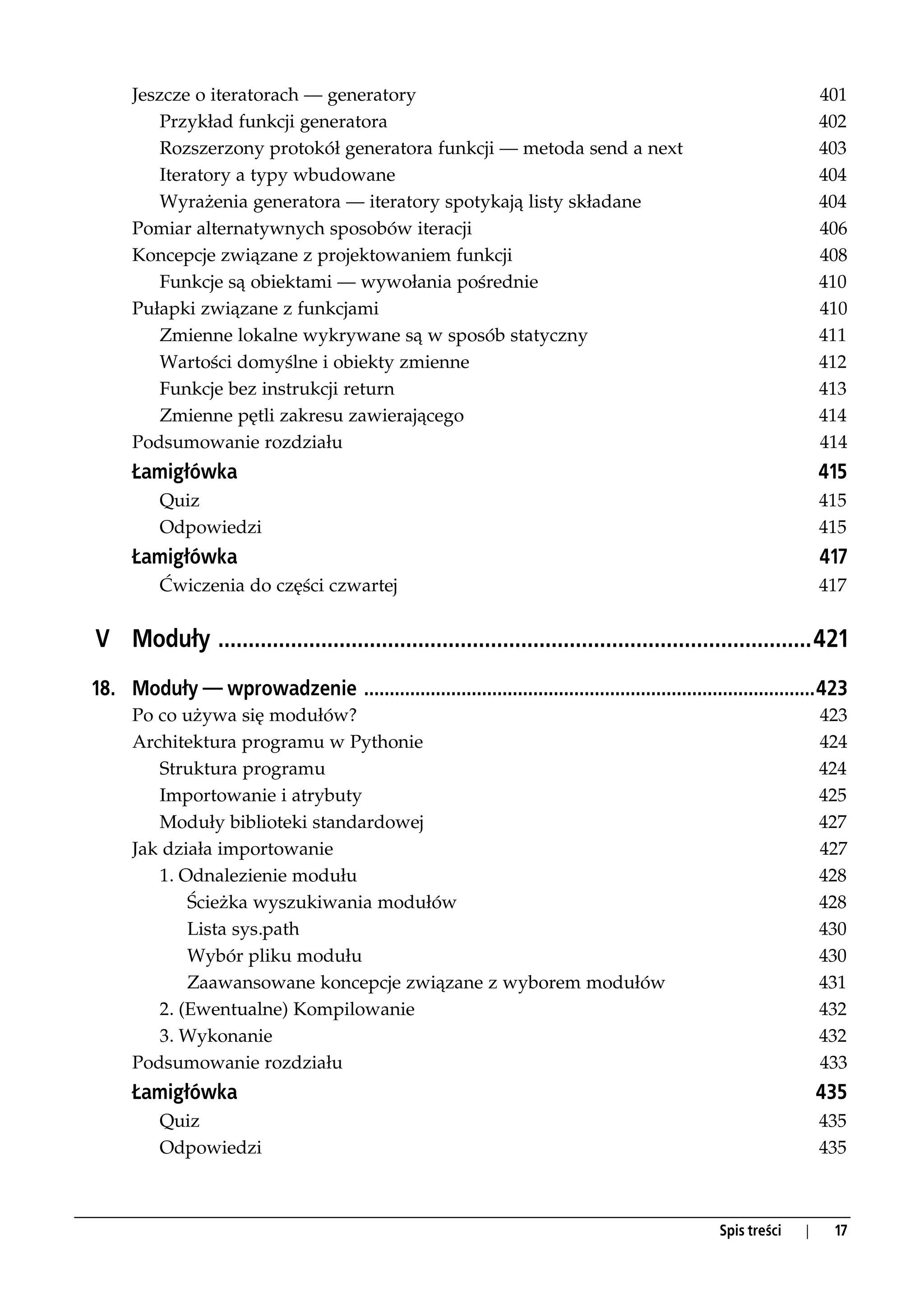 Jeszcze o iteratorach — generatory                                                                           401
          Przykład funkcji generatora                                                                              402
          Rozszerzony protokół generatora funkcji — metoda send a next                                             403
          Iteratory a typy wbudowane                                                                               404
          Wyrażenia generatora — iteratory spotykają listy składane                                                404
      Pomiar alternatywnych sposobów iteracji                                                                      406
      Koncepcje związane z projektowaniem funkcji                                                                  408
          Funkcje są obiektami — wywołania pośrednie                                                               410
      Pułapki związane z funkcjami                                                                                 410
          Zmienne lokalne wykrywane są w sposób statyczny                                                          411
          Wartości domyślne i obiekty zmienne                                                                      412
          Funkcje bez instrukcji return                                                                            413
          Zmienne pętli zakresu zawierającego                                                                      414
      Podsumowanie rozdziału                                                                                       414
      Łamigłówka                                                                                                   415
          Quiz                                                                                                     415
          Odpowiedzi                                                                                               415
      Łamigłówka                                                                                                   417
          Ćwiczenia do części czwartej                                                                             417


V Moduły ..................................................................................................421
18. Moduły — wprowadzenie ........................................................................................423
      Po co używa się modułów?                                                                                     423
      Architektura programu w Pythonie                                                                             424
         Struktura programu                                                                                        424
         Importowanie i atrybuty                                                                                   425
         Moduły biblioteki standardowej                                                                            427
      Jak działa importowanie                                                                                      427
         1. Odnalezienie modułu                                                                                    428
             Ścieżka wyszukiwania modułów                                                                          428
             Lista sys.path                                                                                        430
             Wybór pliku modułu                                                                                    430
             Zaawansowane koncepcje związane z wyborem modułów                                                     431
         2. (Ewentualne) Kompilowanie                                                                              432
         3. Wykonanie                                                                                              432
      Podsumowanie rozdziału                                                                                       433
      Łamigłówka                                                                                                   435
          Quiz                                                                                                     435
          Odpowiedzi                                                                                               435



                                                                                                 Spis treści   |    17
 