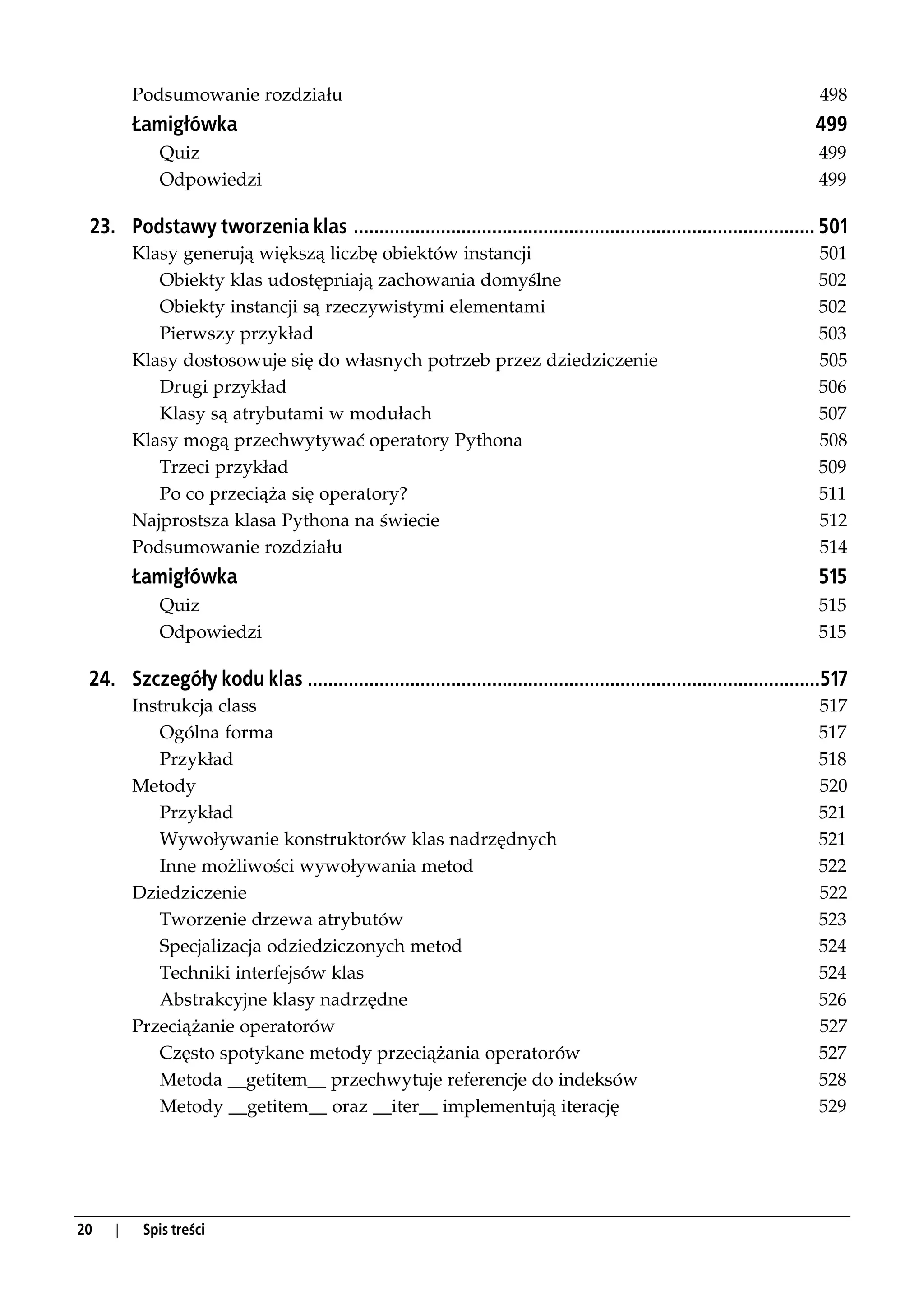 Podsumowanie rozdziału                                                                                            498
         Łamigłówka                                                                                                       499
            Quiz                                                                                                           499
            Odpowiedzi                                                                                                     499

 23. Podstawy tworzenia klas .......................................................................................... 501
         Klasy generują większą liczbę obiektów instancji                                                                  501
            Obiekty klas udostępniają zachowania domyślne                                                                  502
            Obiekty instancji są rzeczywistymi elementami                                                                  502
            Pierwszy przykład                                                                                              503
         Klasy dostosowuje się do własnych potrzeb przez dziedziczenie                                                     505
            Drugi przykład                                                                                                 506
            Klasy są atrybutami w modułach                                                                                 507
         Klasy mogą przechwytywać operatory Pythona                                                                        508
            Trzeci przykład                                                                                                509
            Po co przeciąża się operatory?                                                                                 511
         Najprostsza klasa Pythona na świecie                                                                              512
         Podsumowanie rozdziału                                                                                            514
         Łamigłówka                                                                                                        515
            Quiz                                                                                                           515
            Odpowiedzi                                                                                                     515

 24. Szczegóły kodu klas ....................................................................................................517
         Instrukcja class                                                                                                  517
            Ogólna forma                                                                                                   517
            Przykład                                                                                                       518
         Metody                                                                                                            520
            Przykład                                                                                                       521
            Wywoływanie konstruktorów klas nadrzędnych                                                                     521
            Inne możliwości wywoływania metod                                                                              522
         Dziedziczenie                                                                                                     522
            Tworzenie drzewa atrybutów                                                                                     523
            Specjalizacja odziedziczonych metod                                                                            524
            Techniki interfejsów klas                                                                                      524
            Abstrakcyjne klasy nadrzędne                                                                                   526
         Przeciążanie operatorów                                                                                           527
            Często spotykane metody przeciążania operatorów                                                                527
            Metoda __getitem__ przechwytuje referencje do indeksów                                                         528
            Metody __getitem__ oraz __iter__ implementują iterację                                                         529




20   |    Spis treści
 