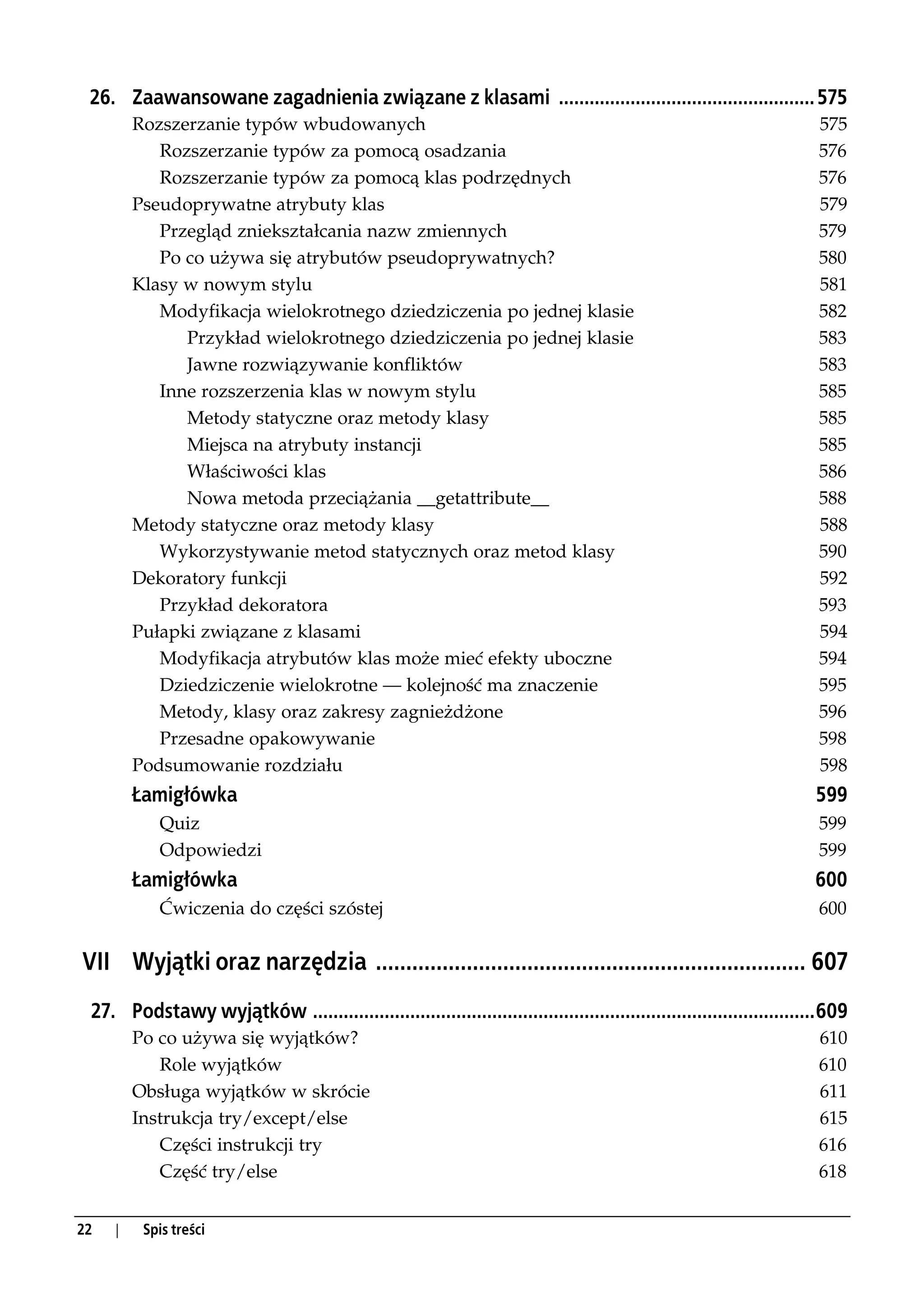 26. Zaawansowane zagadnienia związane z klasami .................................................. 575
         Rozszerzanie typów wbudowanych                                                                                575
            Rozszerzanie typów za pomocą osadzania                                                                     576
            Rozszerzanie typów za pomocą klas podrzędnych                                                              576
         Pseudoprywatne atrybuty klas                                                                                  579
            Przegląd zniekształcania nazw zmiennych                                                                    579
            Po co używa się atrybutów pseudoprywatnych?                                                                580
         Klasy w nowym stylu                                                                                           581
            Modyfikacja wielokrotnego dziedziczenia po jednej klasie                                                   582
               Przykład wielokrotnego dziedziczenia po jednej klasie                                                   583
               Jawne rozwiązywanie konfliktów                                                                          583
            Inne rozszerzenia klas w nowym stylu                                                                       585
               Metody statyczne oraz metody klasy                                                                      585
               Miejsca na atrybuty instancji                                                                           585
               Właściwości klas                                                                                        586
               Nowa metoda przeciążania __getattribute__                                                               588
         Metody statyczne oraz metody klasy                                                                            588
            Wykorzystywanie metod statycznych oraz metod klasy                                                         590
         Dekoratory funkcji                                                                                            592
            Przykład dekoratora                                                                                        593
         Pułapki związane z klasami                                                                                    594
            Modyfikacja atrybutów klas może mieć efekty uboczne                                                        594
            Dziedziczenie wielokrotne — kolejność ma znaczenie                                                         595
            Metody, klasy oraz zakresy zagnieżdżone                                                                    596
            Przesadne opakowywanie                                                                                     598
         Podsumowanie rozdziału                                                                                        598
         Łamigłówka                                                                                                   599
            Quiz                                                                                                       599
            Odpowiedzi                                                                                                 599
         Łamigłówka                                                                                                   600
            Ćwiczenia do części szóstej                                                                                600


VII Wyjątki oraz narzędzia ....................................................................... 607
 27. Podstawy wyjątków ..................................................................................................609
         Po co używa się wyjątków?                                                                                     610
            Role wyjątków                                                                                              610
         Obsługa wyjątków w skrócie                                                                                    611
         Instrukcja try/except/else                                                                                    615
            Części instrukcji try                                                                                      616
            Część try/else                                                                                             618


22   |    Spis treści
 
