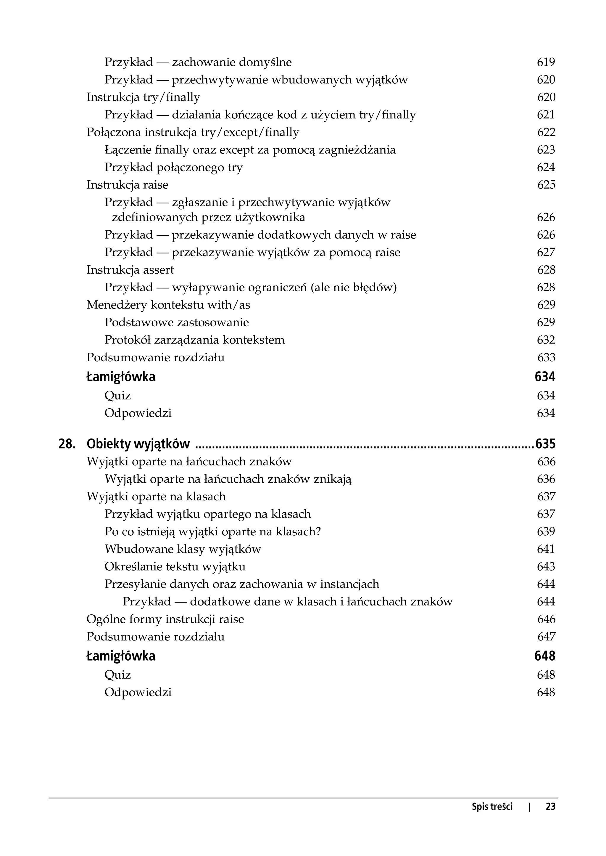 Przykład — zachowanie domyślne                                                                                  619
          Przykład — przechwytywanie wbudowanych wyjątków                                                                 620
       Instrukcja try/finally                                                                                             620
          Przykład — działania kończące kod z użyciem try/finally                                                         621
       Połączona instrukcja try/except/finally                                                                            622
          Łączenie finally oraz except za pomocą zagnieżdżania                                                            623
          Przykład połączonego try                                                                                        624
       Instrukcja raise                                                                                                   625
          Przykład — zgłaszanie i przechwytywanie wyjątków
            zdefiniowanych przez użytkownika                                                                              626
          Przykład — przekazywanie dodatkowych danych w raise                                                             626
          Przykład — przekazywanie wyjątków za pomocą raise                                                               627
       Instrukcja assert                                                                                                  628
          Przykład — wyłapywanie ograniczeń (ale nie błędów)                                                              628
       Menedżery kontekstu with/as                                                                                        629
          Podstawowe zastosowanie                                                                                         629
          Protokół zarządzania kontekstem                                                                                 632
       Podsumowanie rozdziału                                                                                             633
       Łamigłówka                                                                                                         634
           Quiz                                                                                                           634
           Odpowiedzi                                                                                                     634

28. Obiekty wyjątków .....................................................................................................635
       Wyjątki oparte na łańcuchach znaków                                                                                636
          Wyjątki oparte na łańcuchach znaków znikają                                                                     636
       Wyjątki oparte na klasach                                                                                          637
          Przykład wyjątku opartego na klasach                                                                            637
          Po co istnieją wyjątki oparte na klasach?                                                                       639
          Wbudowane klasy wyjątków                                                                                        641
          Określanie tekstu wyjątku                                                                                       643
          Przesyłanie danych oraz zachowania w instancjach                                                                644
             Przykład — dodatkowe dane w klasach i łańcuchach znaków                                                      644
       Ogólne formy instrukcji raise                                                                                      646
       Podsumowanie rozdziału                                                                                             647
       Łamigłówka                                                                                                         648
           Quiz                                                                                                           648
           Odpowiedzi                                                                                                     648




                                                                                                       Spis treści    |    23
 