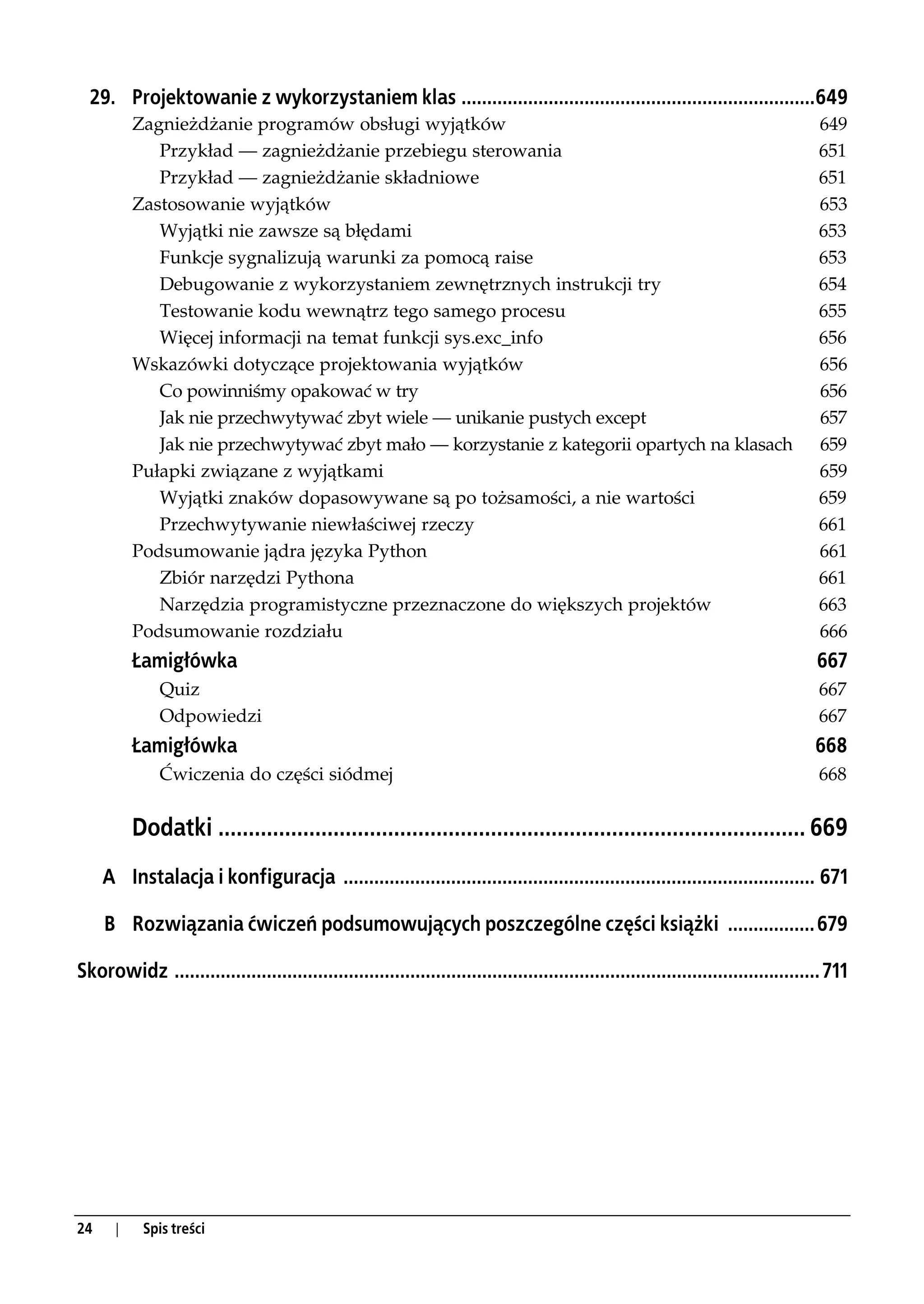 29. Projektowanie z wykorzystaniem klas .....................................................................649
           Zagnieżdżanie programów obsługi wyjątków                                                                                   649
              Przykład — zagnieżdżanie przebiegu sterowania                                                                           651
              Przykład — zagnieżdżanie składniowe                                                                                     651
           Zastosowanie wyjątków                                                                                                      653
              Wyjątki nie zawsze są błędami                                                                                           653
              Funkcje sygnalizują warunki za pomocą raise                                                                             653
              Debugowanie z wykorzystaniem zewnętrznych instrukcji try                                                                654
              Testowanie kodu wewnątrz tego samego procesu                                                                            655
              Więcej informacji na temat funkcji sys.exc_info                                                                         656
           Wskazówki dotyczące projektowania wyjątków                                                                                 656
              Co powinniśmy opakować w try                                                                                            656
              Jak nie przechwytywać zbyt wiele — unikanie pustych except                                                              657
              Jak nie przechwytywać zbyt mało — korzystanie z kategorii opartych na klasach                                           659
           Pułapki związane z wyjątkami                                                                                               659
              Wyjątki znaków dopasowywane są po tożsamości, a nie wartości                                                            659
              Przechwytywanie niewłaściwej rzeczy                                                                                     661
           Podsumowanie jądra języka Python                                                                                           661
              Zbiór narzędzi Pythona                                                                                                  661
              Narzędzia programistyczne przeznaczone do większych projektów                                                           663
           Podsumowanie rozdziału                                                                                                     666
           Łamigłówka                                                                                                                 667
               Quiz                                                                                                                   667
               Odpowiedzi                                                                                                             667
           Łamigłówka                                                                                                                 668
               Ćwiczenia do części siódmej                                                                                            668


           Dodatki ................................................................................................. 669
     A Instalacja i konfiguracja ............................................................................................ 671

     B Rozwiązania ćwiczeń podsumowujących poszczególne części książki ................. 679

Skorowidz .............................................................................................................................. 711




24     |    Spis treści
 